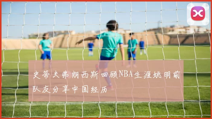 史蒂夫弗朗西斯回顾NBA生涯姚明前队友分享中国经历