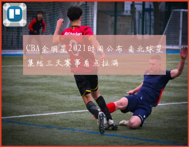 CBA全明星2021时间公布 南北球星集结三天赛事看点拉满