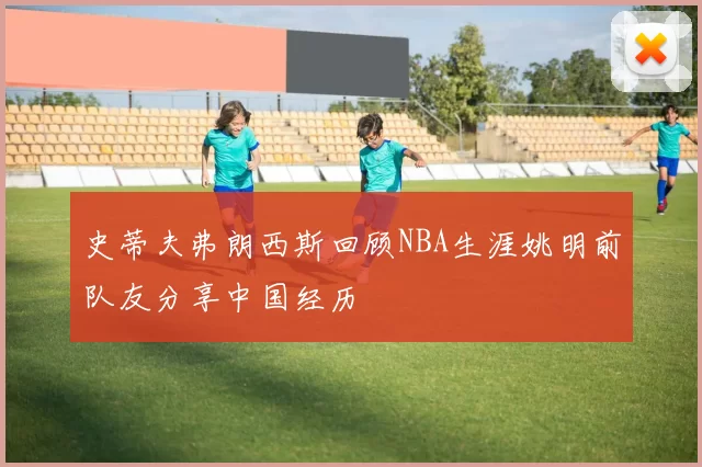 史蒂夫弗朗西斯回顾NBA生涯姚明前队友分享中国经历