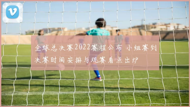 全球总决赛2022赛程公布 小组赛到决赛时间安排与观赛看点出炉