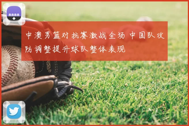 中澳男篮对抗赛激战全场 中国队攻防调整提升球队整体表现