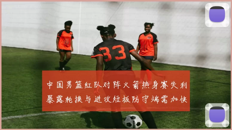 中国男篮红队对阵火箭热身赛失利暴露轮换与进攻短板防守端需加快磨合