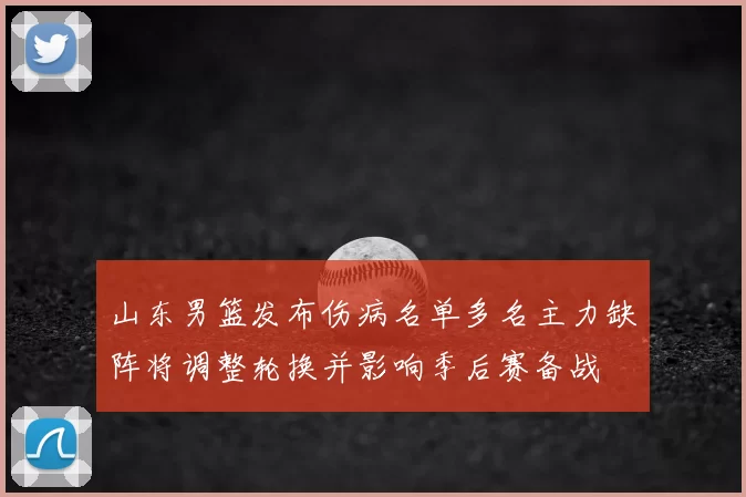 山东男篮发布伤病名单多名主力缺阵将调整轮换并影响季后赛备战
