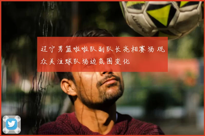 辽宁男篮啦啦队副队长亮相赛场 观众关注球队场边氛围变化