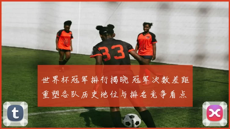 世界杯冠军排行揭晓 冠军次数差距重塑各队历史地位与排名竞争看点