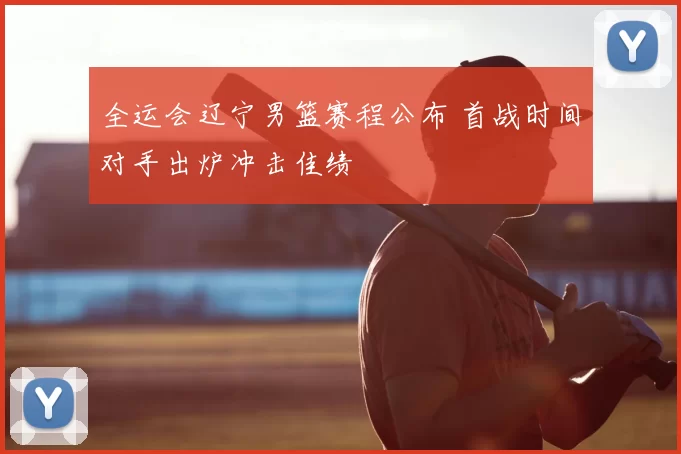 全运会辽宁男篮赛程公布 首战时间对手出炉冲击佳绩