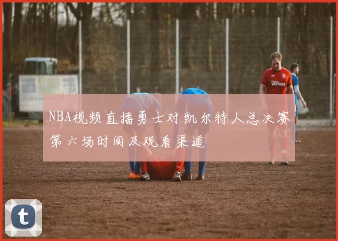 NBA视频直播勇士对凯尔特人总决赛第六场时间及观看渠道