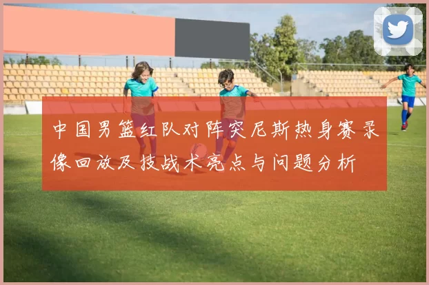 中国男篮红队对阵突尼斯热身赛录像回放及技战术亮点与问题分析