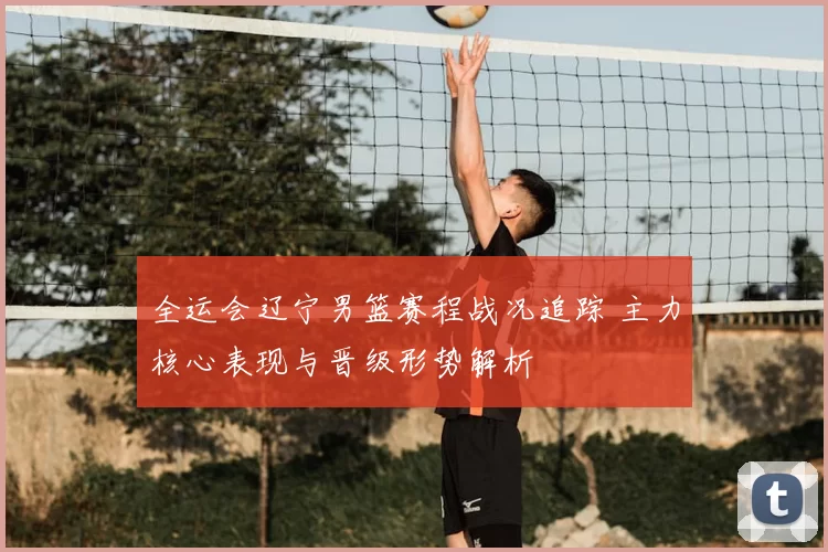 全运会辽宁男篮赛程战况追踪 主力核心表现与晋级形势解析