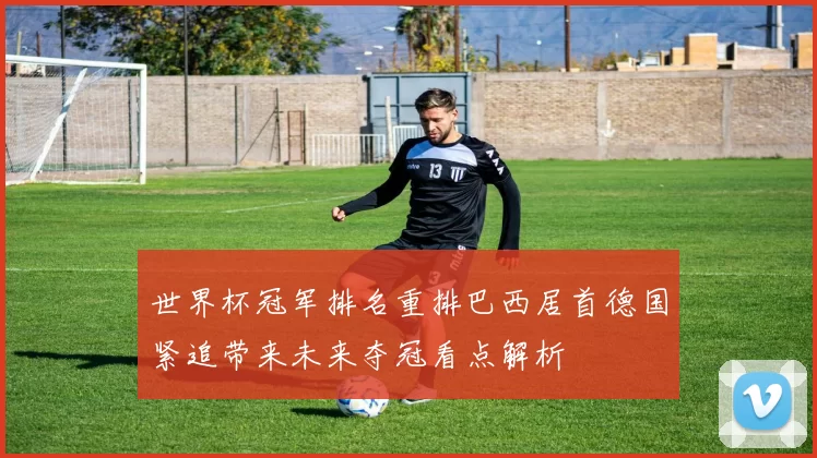 世界杯冠军排名重排巴西居首德国紧追带来未来夺冠看点解析
