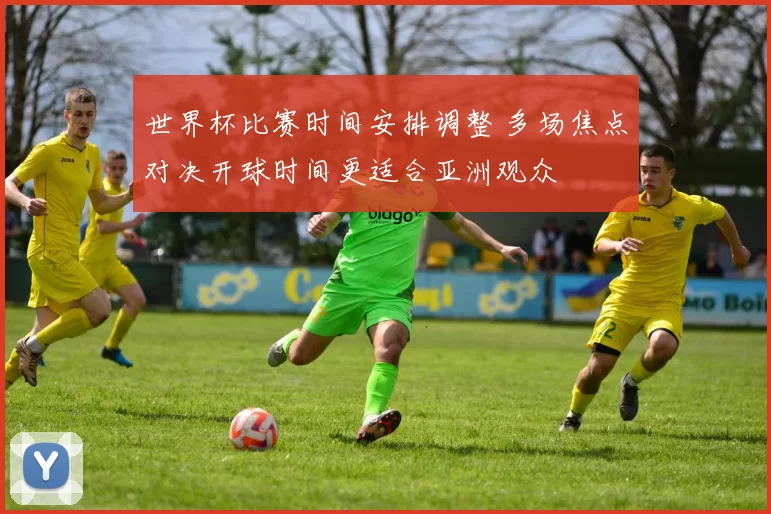 世界杯比赛时间安排调整 多场焦点对决开球时间更适合亚洲观众