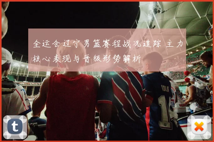 全运会辽宁男篮赛程战况追踪 主力核心表现与晋级形势解析