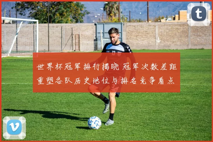 世界杯冠军排行揭晓 冠军次数差距重塑各队历史地位与排名竞争看点