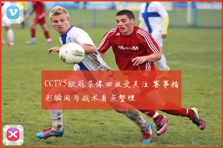 CCTV5欧冠录像回放受关注 赛事精彩瞬间与战术看点整理
