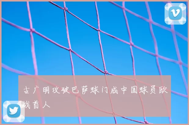 古广明攻破巴萨球门成中国球员欧战首人