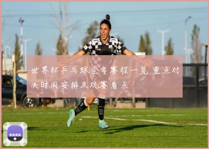 世界杯乒乓球全年赛程一览 重点对决时间安排及观赛看点