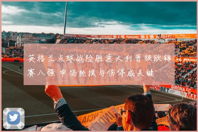英格兰点球战险胜意大利晋级欧锦赛八强 中场轮换与伤停成关键