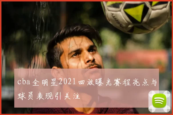 cba全明星2021回放曝光赛程亮点与球员表现引关注