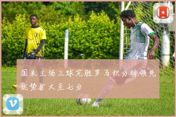 国米主场三球完胜罗马积分榜领先优势扩大至七分
