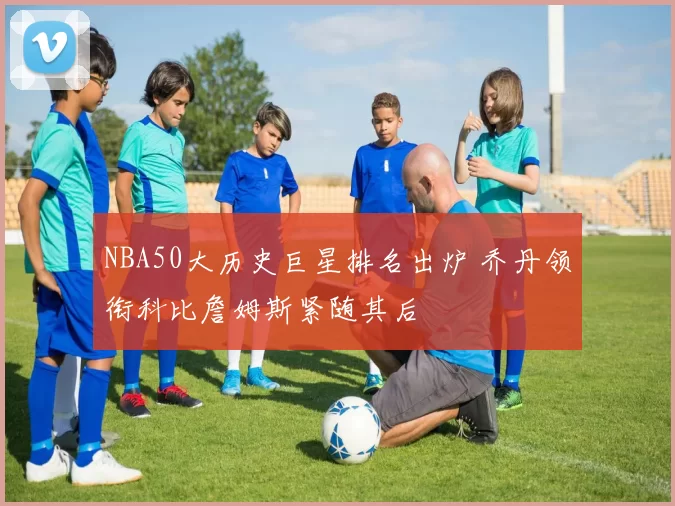 NBA50大历史巨星排名出炉 乔丹领衔科比詹姆斯紧随其后