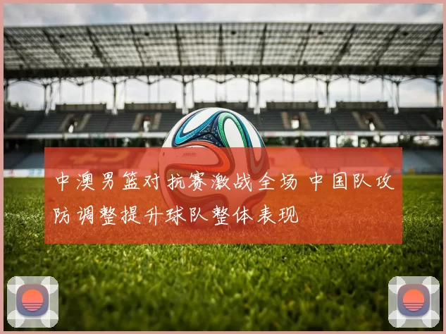 中澳男篮对抗赛激战全场 中国队攻防调整提升球队整体表现