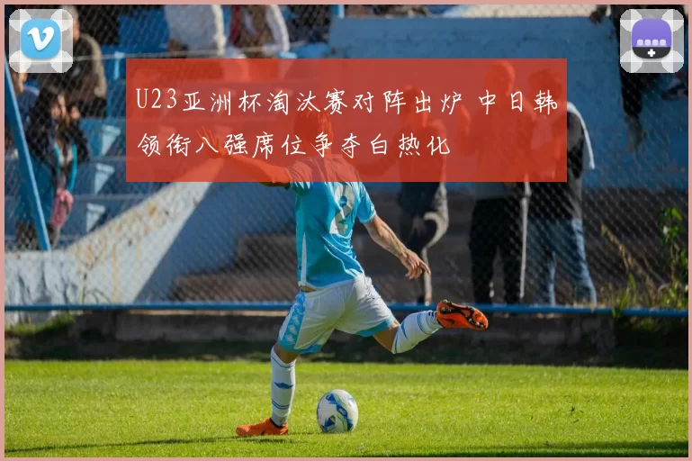 U23亚洲杯淘汰赛对阵出炉 中日韩领衔八强席位争夺白热化