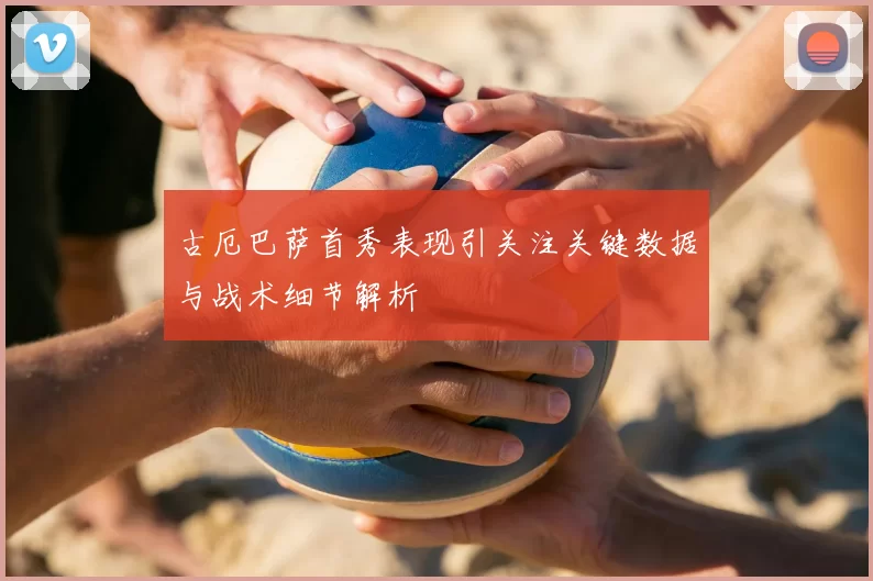 古厄巴萨首秀表现引关注关键数据与战术细节解析