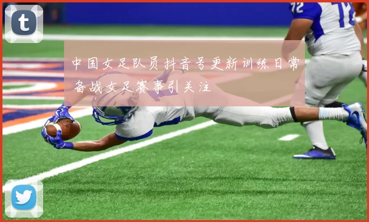 中国女足队员抖音号更新训练日常 备战女足赛事引关注