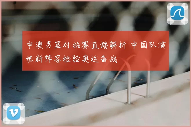 中澳男篮对抗赛直播解析 中国队演练新阵容检验奥运备战